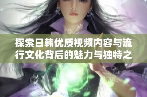 探索日韩优质视频内容与流行文化背后的魅力与独特之处
