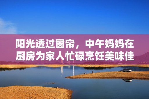 阳光透过窗帘，中午妈妈在厨房为家人忙碌烹饪美味佳肴