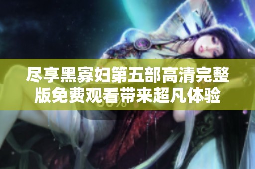 尽享黑寡妇第五部高清完整版免费观看带来超凡体验