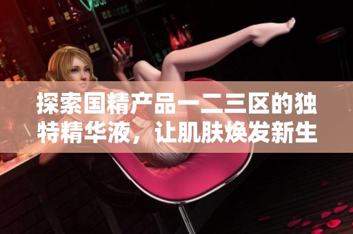 探索国精产品一二三区的独特精华液，让肌肤焕发新生魅力