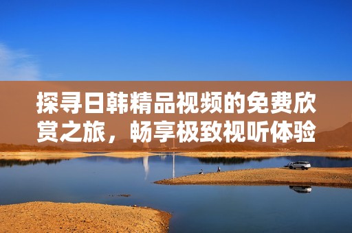 探寻日韩精品视频的免费欣赏之旅，畅享极致视听体验