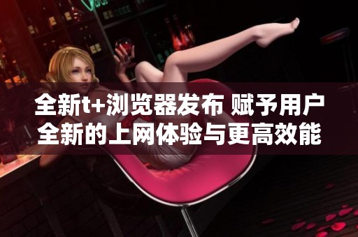 全新t+浏览器发布 赋予用户全新的上网体验与更高效能