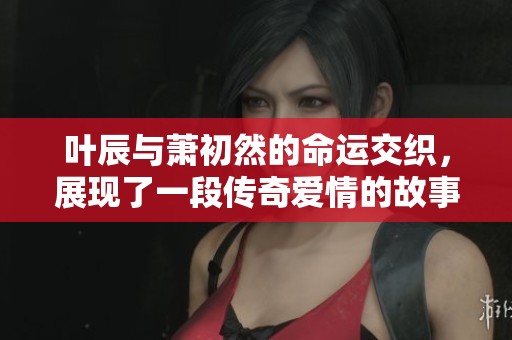 叶辰与萧初然的命运交织，展现了一段传奇爱情的故事