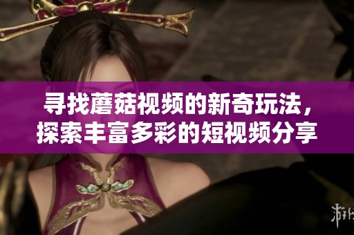 寻找蘑菇视频的新奇玩法，探索丰富多彩的短视频分享体验