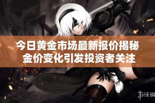 今日黄金市场最新报价揭秘 金价变化引发投资者关注