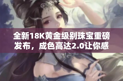 全新18K黄金级别珠宝重磅发布，成色高达2.0让你感受奢华魅力