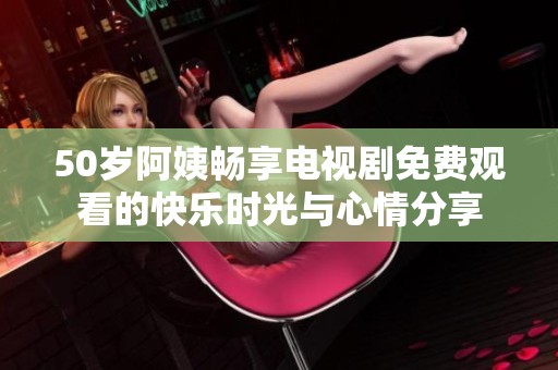 50岁阿姨畅享电视剧免费观看的快乐时光与心情分享