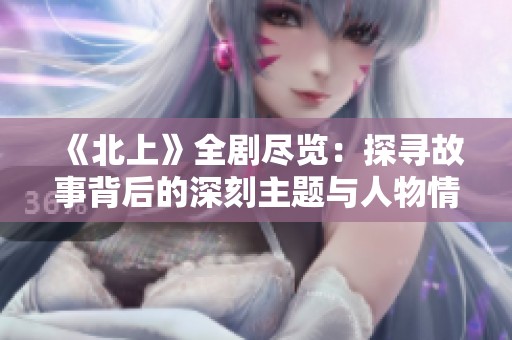 《北上》全剧尽览：探寻故事背后的深刻主题与人物情感