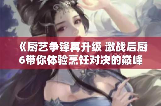 《厨艺争锋再升级 激战后厨6带你体验烹饪对决的巅峰之战》