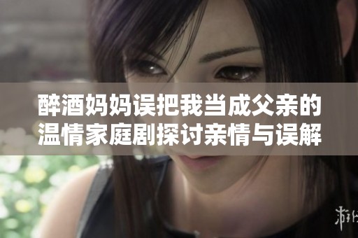 醉酒妈妈误把我当成父亲的温情家庭剧探讨亲情与误解