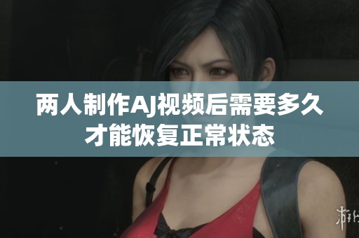 两人制作AJ视频后需要多久才能恢复正常状态