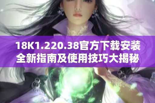 18K1.220.38官方下载安装全新指南及使用技巧大揭秘