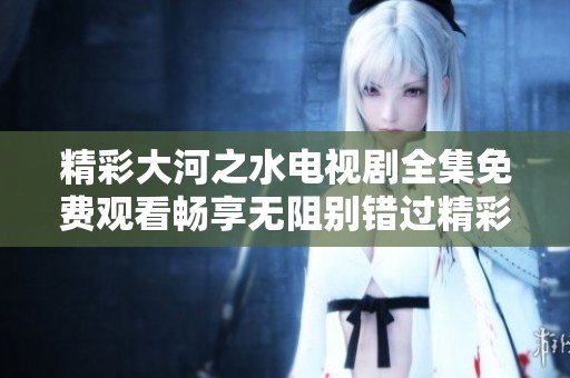 精彩大河之水电视剧全集免费观看畅享无阻别错过精彩瞬间