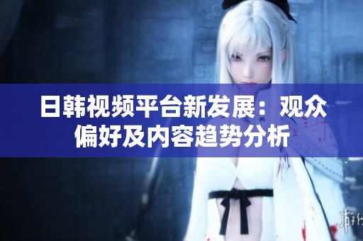 日韩视频平台新发展：观众偏好及内容趋势分析