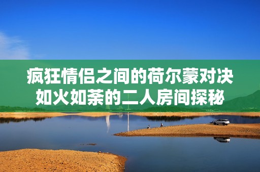 疯狂情侣之间的荷尔蒙对决如火如荼的二人房间探秘