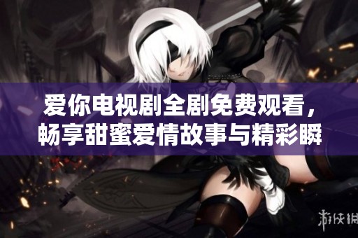 爱你电视剧全剧免费观看，畅享甜蜜爱情故事与精彩瞬间
