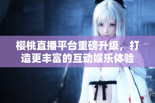 樱桃直播平台重磅升级，打造更丰富的互动娱乐体验