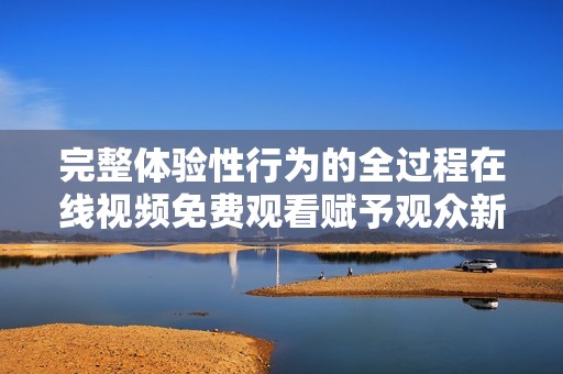 完整体验性行为的全过程在线视频免费观看赋予观众新视角