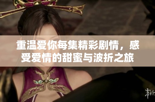 重温爱你每集精彩剧情，感受爱情的甜蜜与波折之旅