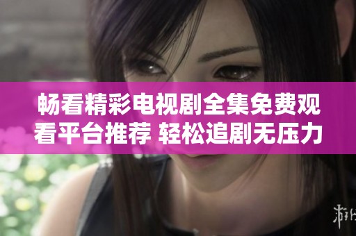 畅看精彩电视剧全集免费观看平台推荐 轻松追剧无压力