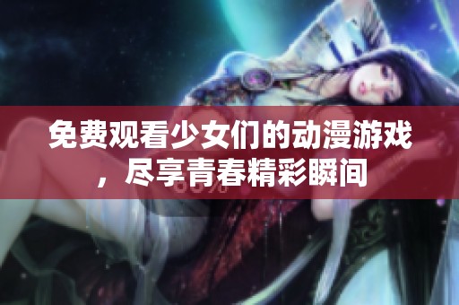 免费观看少女们的动漫游戏，尽享青春精彩瞬间