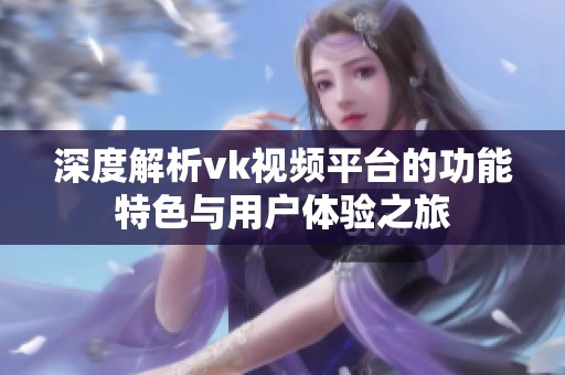 深度解析vk视频平台的功能特色与用户体验之旅