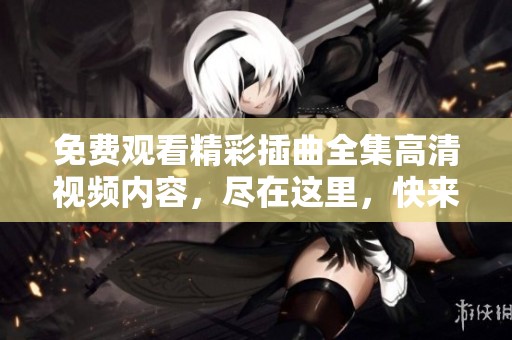免费观看精彩插曲全集高清视频内容，尽在这里，快来体验吧