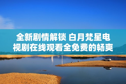 全新剧情解锁 白月梵星电视剧在线观看全免费的畅爽体验