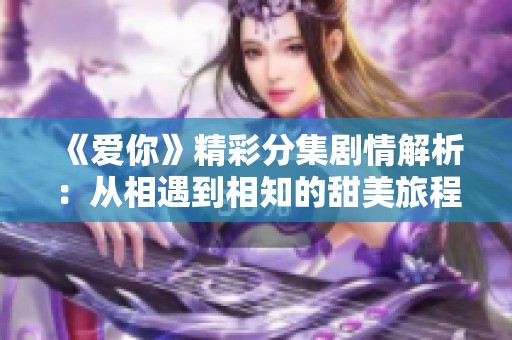 《爱你》精彩分集剧情解析：从相遇到相知的甜美旅程