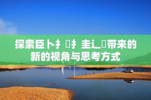 探索臣卜扌喿扌圭辶畐带来的新的视角与思考方式
