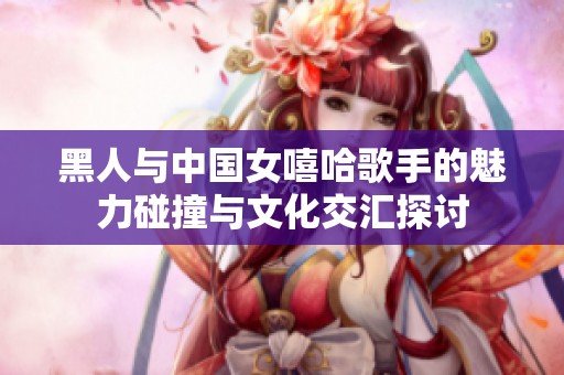 黑人与中国女嘻哈歌手的魅力碰撞与文化交汇探讨