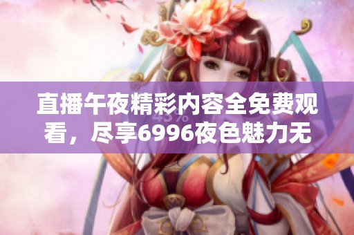 直播午夜精彩内容全免费观看，尽享6996夜色魅力无极限