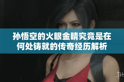 孙悟空的火眼金睛究竟是在何处铸就的传奇经历解析
