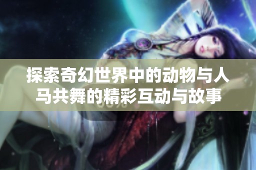 探索奇幻世界中的动物与人马共舞的精彩互动与故事
