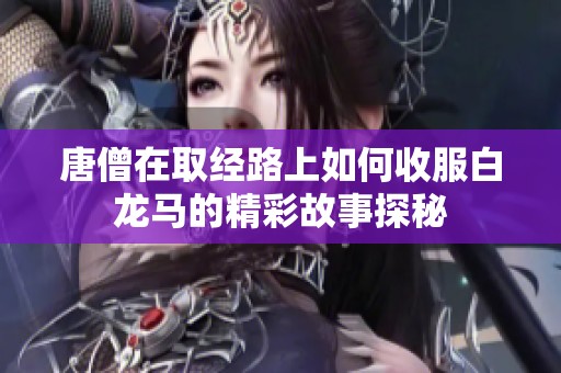 唐僧在取经路上如何收服白龙马的精彩故事探秘