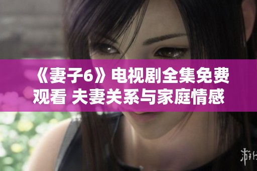《妻子6》电视剧全集免费观看 夫妻关系与家庭情感的全新探索