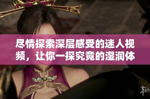 尽情探索深层感受的迷人视频，让你一探究竟的湿润体验