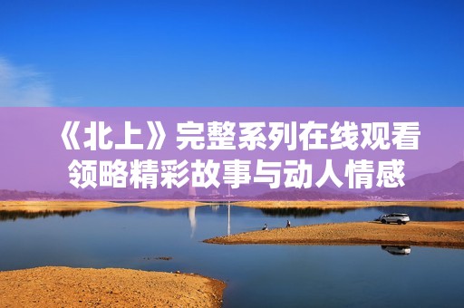 《北上》完整系列在线观看 领略精彩故事与动人情感的旅程