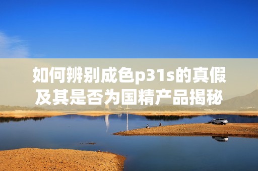 如何辨别成色p31s的真假及其是否为国精产品揭秘