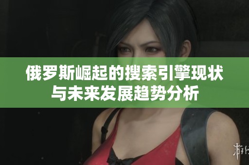 俄罗斯崛起的搜索引擎现状与未来发展趋势分析