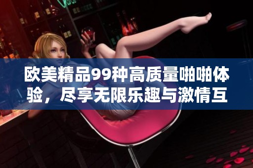 欧美精品99种高质量啪啪体验，尽享无限乐趣与激情互动