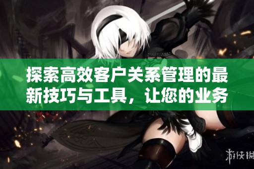 探索高效客户关系管理的最新技巧与工具，让您的业务更上一层楼