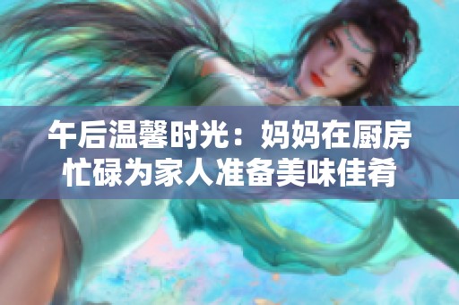 午后温馨时光：妈妈在厨房忙碌为家人准备美味佳肴