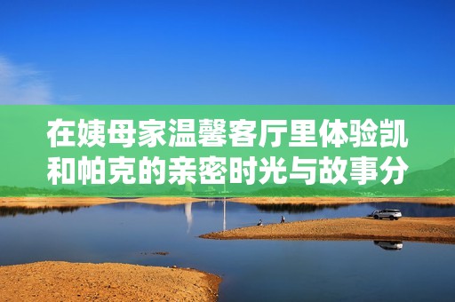 在姨母家温馨客厅里体验凯和帕克的亲密时光与故事分享