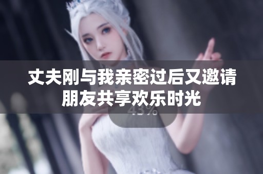 丈夫刚与我亲密过后又邀请朋友共享欢乐时光