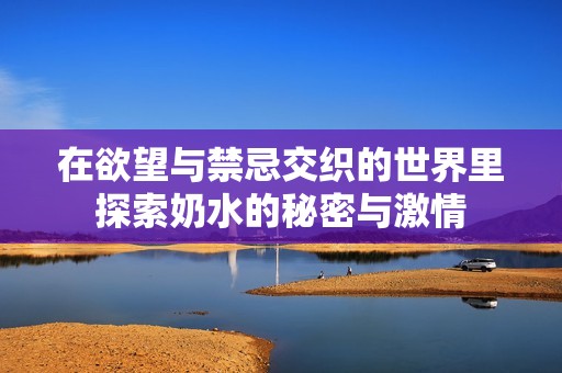 在欲望与禁忌交织的世界里探索奶水的秘密与激情
