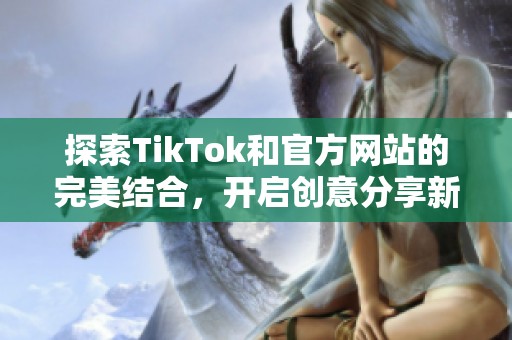 探索TikTok和官方网站的完美结合，开启创意分享新旅程