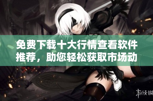 免费下载十大行情查看软件推荐，助您轻松获取市场动态信息