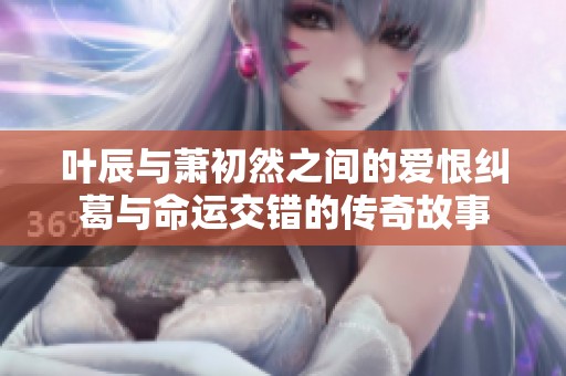 叶辰与萧初然之间的爱恨纠葛与命运交错的传奇故事