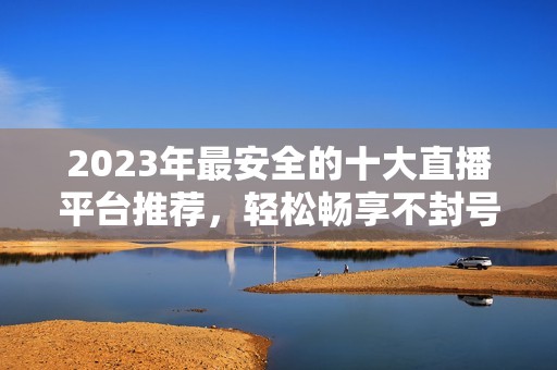 2023年最安全的十大直播平台推荐，轻松畅享不封号体验
